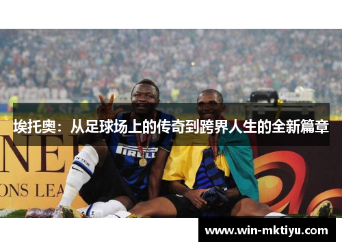 埃托奥：从足球场上的传奇到跨界人生的全新篇章