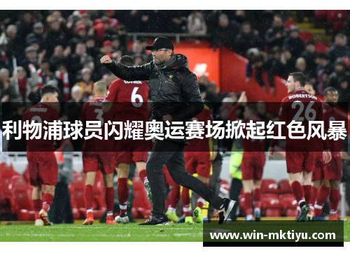 利物浦球员闪耀奥运赛场掀起红色风暴